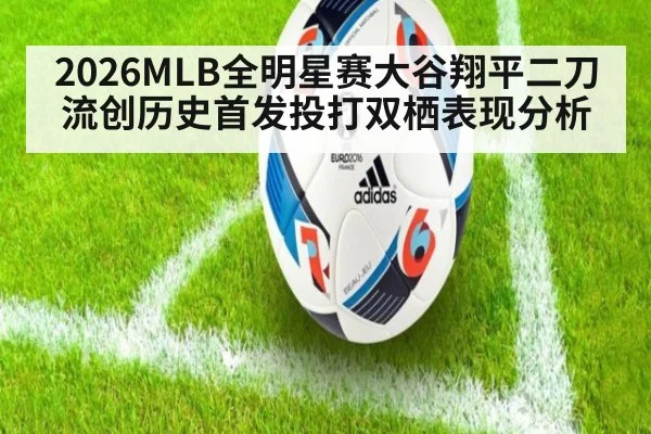 2026MLB全明星赛大谷翔平二刀流创历史首发投打双栖表现分析