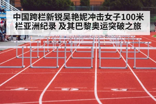 中国跨栏新锐吴艳妮冲击女子100米栏亚洲纪录 及其巴黎奥运突破之旅